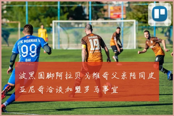 波黑国脚阿拉贝戈维奇父亲陪同皮亚尼奇洽谈加盟罗马事宜
