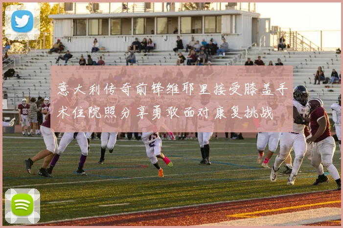 意大利传奇前锋维耶里接受膝盖手术住院照分享勇敢面对康复挑战