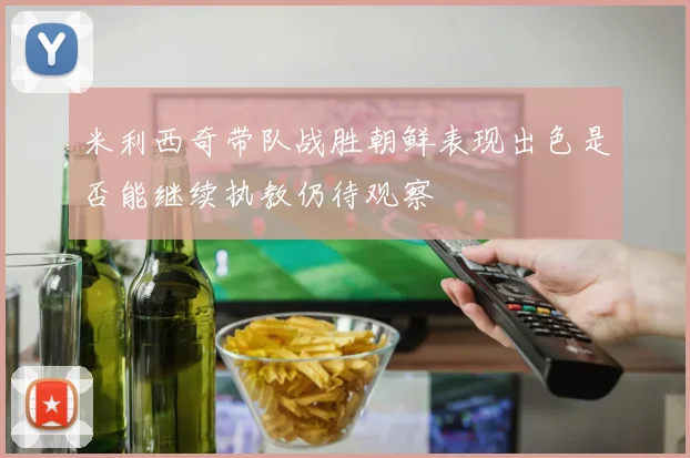 米利西奇带队战胜朝鲜表现出色是否能继续执教仍待观察