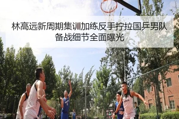 林高远新周期集训加练反手拧拉国乒男队备战细节全面曝光