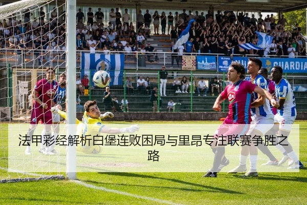 法甲彩经解析白堡连败困局与里昂专注联赛争胜之路